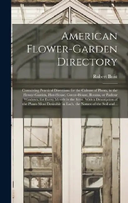 American Flower-garden Directory; Containing Practical Directions for the Culture of Plants, in the Flower-garden, Hot-house, Green-house, Rooms, or P by Robert 1805-1880 Buist
