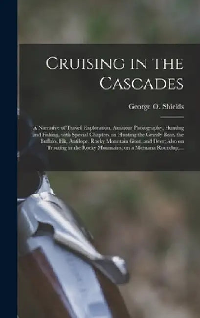 Cruising in the Cascades; a Narrative of Travel, Exploration, Amateur Photography, Hunting and Fishing, With Special Chapters on Hunting the Grizzly B by George O. 1846-1925 Shields