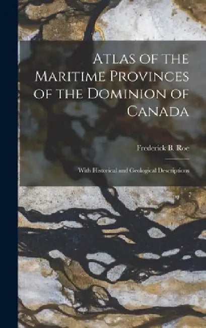 Atlas of the Maritime Provinces of the Dominion of Canada [microform]: With Historical and Geological Descriptions by Frederick B. 1845-1905 Roe