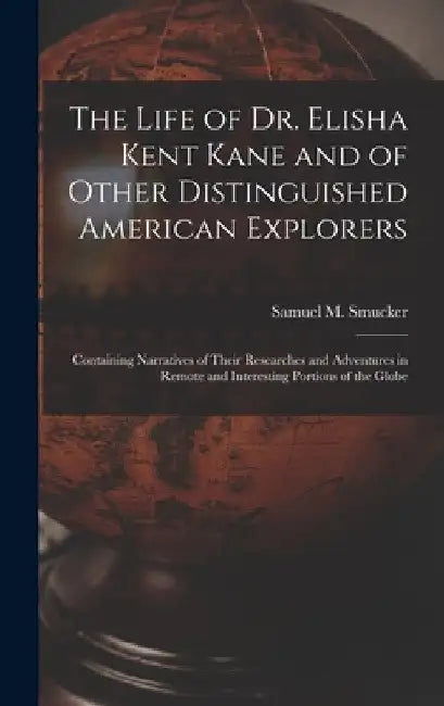 The Life of Dr. Elisha Kent Kane and of Other Distinguished American Explorers [microform]: Containing Narratives of Their Researches and Adventures i by Samuel M. (Samuel Mosheim) Smucker