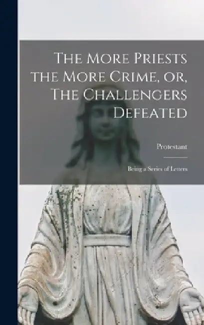 The More Priests the More Crime, or, The Challengers Defeated [microform]: Being a Series of Letters by Protestant