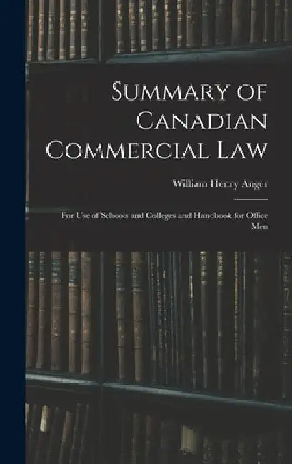 Summary of Canadian Commercial Law: for Use of Schools and Colleges and Handbook for Office Men by William Henry Anger