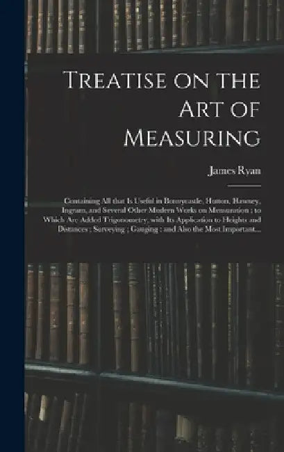 Treatise on the Art of Measuring; Containing All That is Useful in Bonnycastle, Hutton, Hawney, Ingram, and Several Other Modern Works on Mensuration; by James Ryan