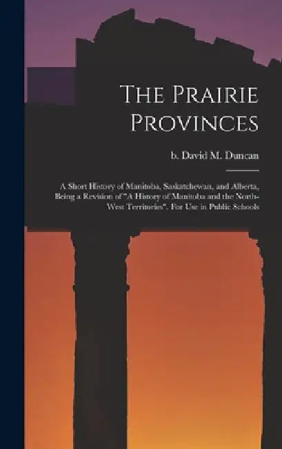 The Prairie Provinces; a Short History of Manitoba, Saskatchewan, and Alberta, Being a Revision of "A History of Manitoba and the North-West Territori by David M. (David Merritt) B. 1. Duncan