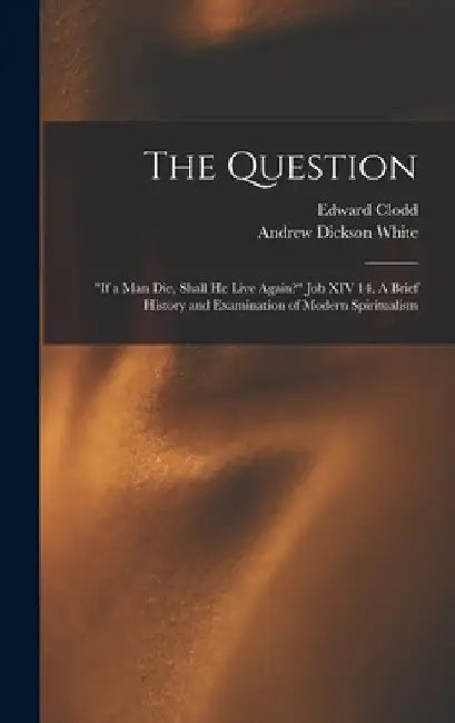 The Question: "If a Man Die, Shall He Live Again?" Job XIV 14. A Brief History and Examination of Modern Spiritualism by Edward 1840-1930 Clodd