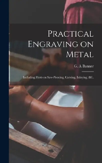 Practical Engraving on Metal: Including Hints on Saw-piercing, Carving, Inlaying, &c. by G. a. Banner