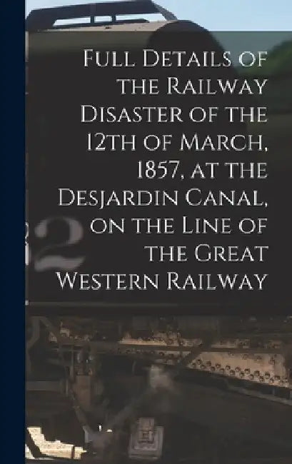 Full Details of the Railway Disaster of the 12th of March, 1857, at the Desjardin Canal, on the Line of the Great Western Railway [microform] by Anonymous