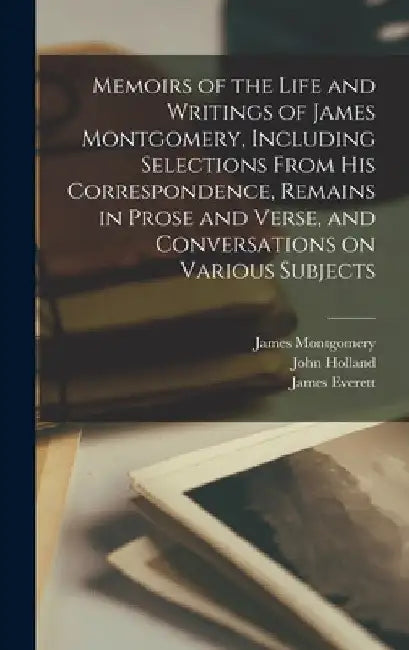 Memoirs of the Life and Writings of James Montgomery, Including Selections From His Correspondence, Remains in Prose and Verse, and Conversations on V by James 1771-1854 Montgomery