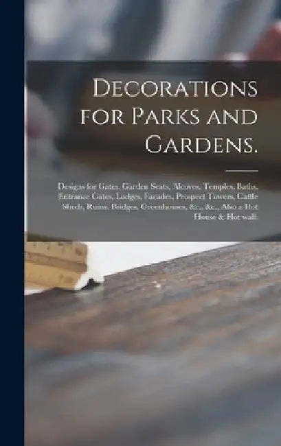 Decorations for Parks and Gardens.: Designs for Gates, Garden Seats, Alcoves, Temples, Baths, Entrance Gates, Lodges, Facades, Prospect Towers, Cattle by Anonymous