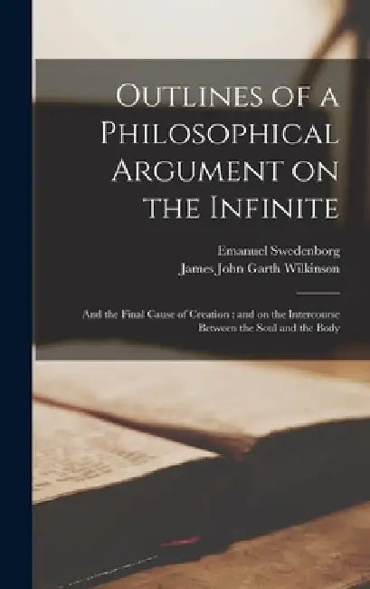 Outlines of a Philosophical Argument on the Infinite: and the Final Cause of Creation: and on the Intercourse Between the Soul and the Body by Emanuel 1688-1772 Swedenborg