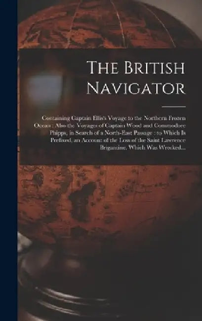 The British Navigator [microform]: Containing Captain Ellis's Voyage to the Northern Frozen Ocean: Also the Voyages of Captain Wood and Commodore Phip by Anonymous
