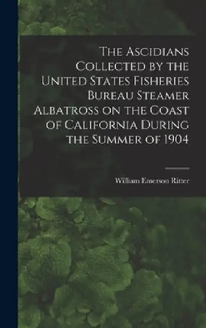 The Ascidians Collected by the United States Fisheries Bureau Steamer Albatross on the Coast of California During the Summer of 1904 by William Emerson 1856-1944 Ritter