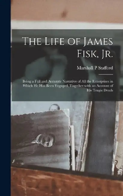 The Life of James Fisk, Jr. [microform]: Being a Full and Accurate Narrative of All the Enterprises in Which He Has Been Engaged, Together With an Acc by Marshall P. Stafford