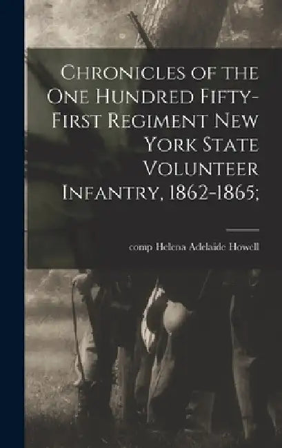 Chronicles of the One Hundred Fifty-first Regiment New York State Volunteer Infantry, 1862-1865; by Helena Adelaide Comp Howell
