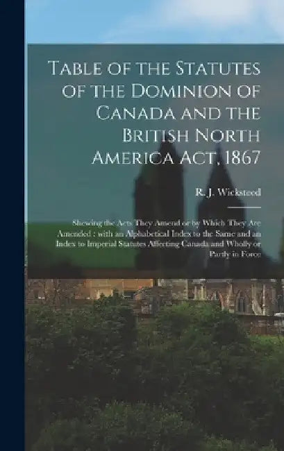 Table of the Statutes of the Dominion of Canada and the British North America Act, 1867 [microform]: Shewing the Acts They Amend or by Which They Are by R. J. (Richard John) 1842 Wicksteed