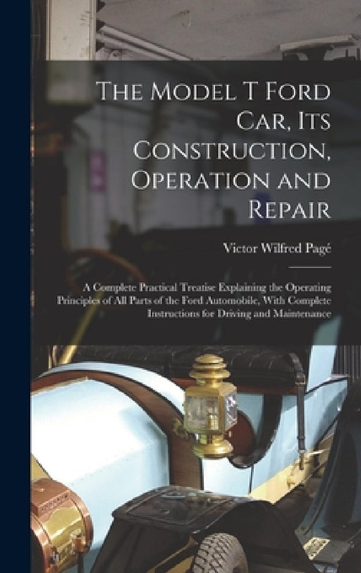 The Model T Ford Car, Its Construction, Operation and Repair: A Complete Practical Treatise Explaining the Operating Principles of All Parts of the Fo by Victor Wilfred Pagé