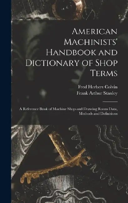 American Machinists' Handbook and Dictionary of Shop Terms: A Reference Book of Machine Shop and Drawing Room Data, Methods and Definitions by Fred Herbert Colvin