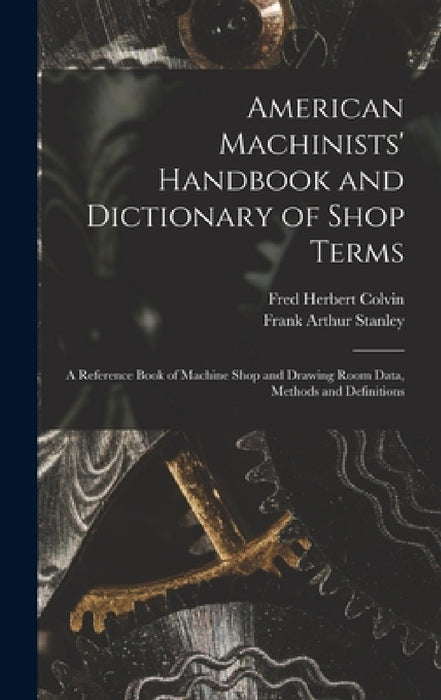 American Machinists' Handbook and Dictionary of Shop Terms: A Reference Book of Machine Shop and Drawing Room Data, Methods and Definitions by Fred Herbert Colvin, Frank Arthur Stanley