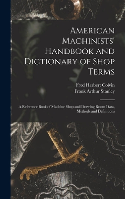American Machinists' Handbook and Dictionary of Shop Terms: A Reference Book of Machine Shop and Drawing Room Data, Methods and Definitions by Fred Herbert Colvin, Frank Arthur Stanley