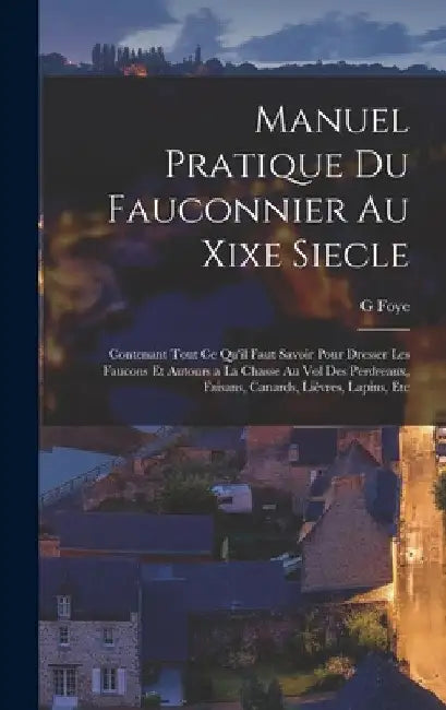 Manuel Pratique Du Fauconnier Au Xixe Siecle: Contenant Tout Ce Qu'il Faut Savoir Pour Dresser Les Faucons Et Autours a La Chasse Au Vol Des Perdreaux by G. Foye
