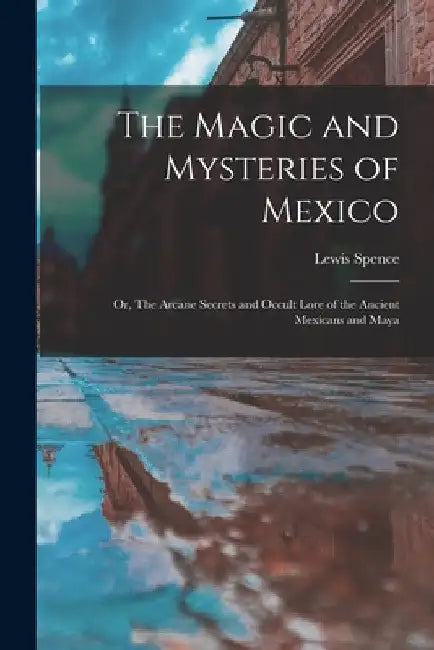 The Magic and Mysteries of Mexico: Or, The Arcane Secrets and Occult Lore of the Ancient Mexicans and Maya by Lewis Spence