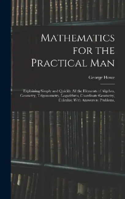 Mathematics for the Practical Man: Explaining Simply and Quickly All the Elements of Algebra, Geometry, Trigonometry, Logarithms, Coordinate Geometry, by George Howe
