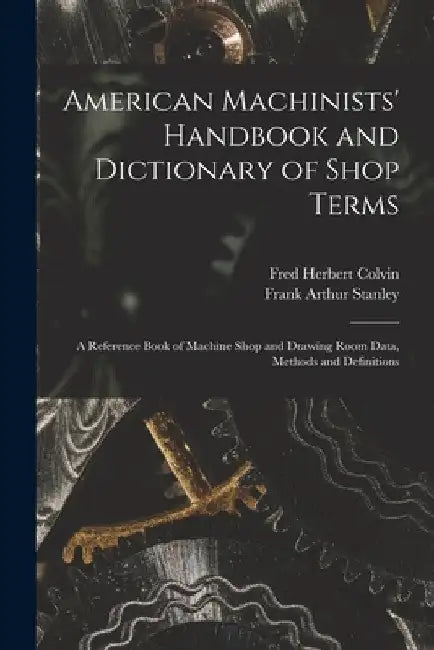 American Machinists' Handbook and Dictionary of Shop Terms: A Reference Book of Machine Shop and Drawing Room Data, Methods and Definitions by Fred Herbert Colvin