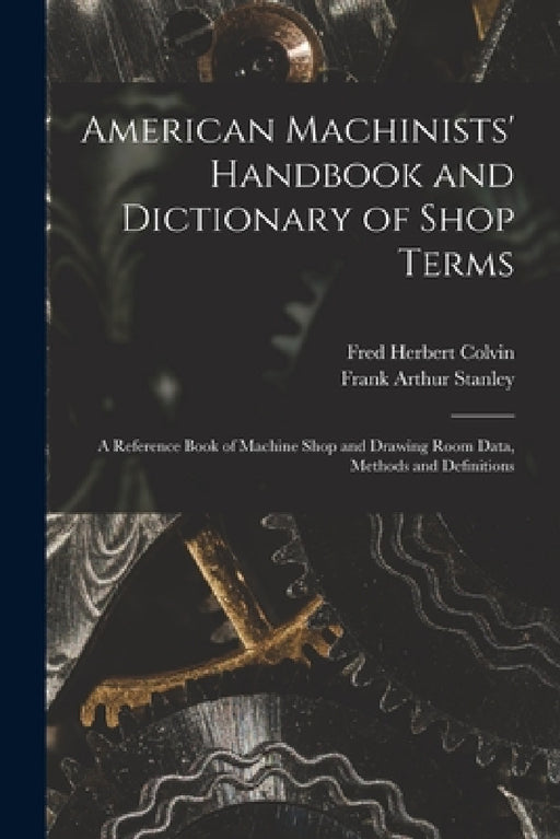 American Machinists' Handbook and Dictionary of Shop Terms: A Reference Book of Machine Shop and Drawing Room Data, Methods and Definitions by Fred Herbert Colvin, Frank Arthur Stanley