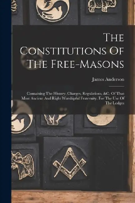 The Constitutions Of The Free-masons: Containing The History, Charges, Regulations, &c. Of That Most Ancient And Right Worshipful Fraternity. For The by James Anderson