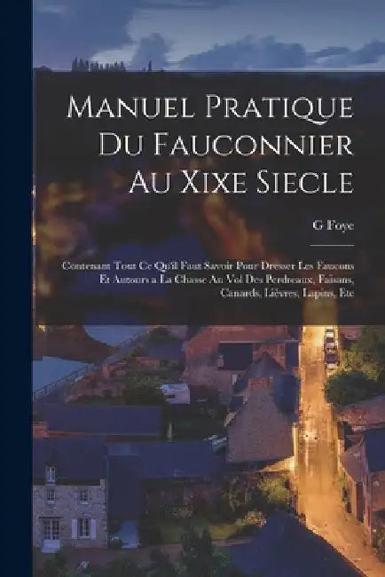 Manuel Pratique Du Fauconnier Au Xixe Siecle: Contenant Tout Ce Qu'il Faut Savoir Pour Dresser Les Faucons Et Autours a La Chasse Au Vol Des Perdreaux by G. Foye