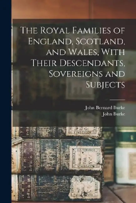 The Royal Families of England, Scotland, and Wales, With Their Descendants, Sovereigns and Subjects by John Burke