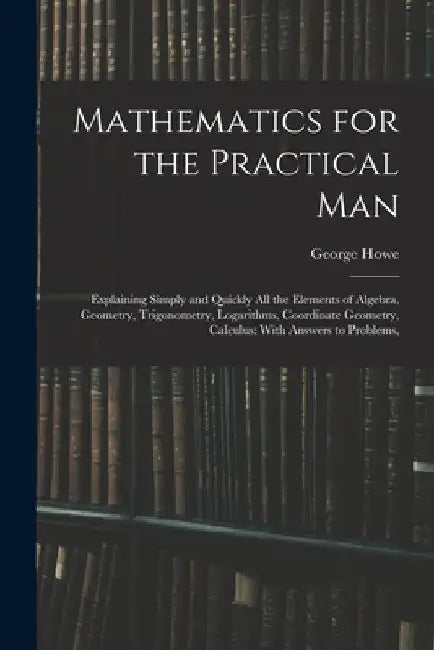 Mathematics for the Practical Man: Explaining Simply and Quickly All the Elements of Algebra, Geometry, Trigonometry, Logarithms, Coordinate Geometry, by George Howe