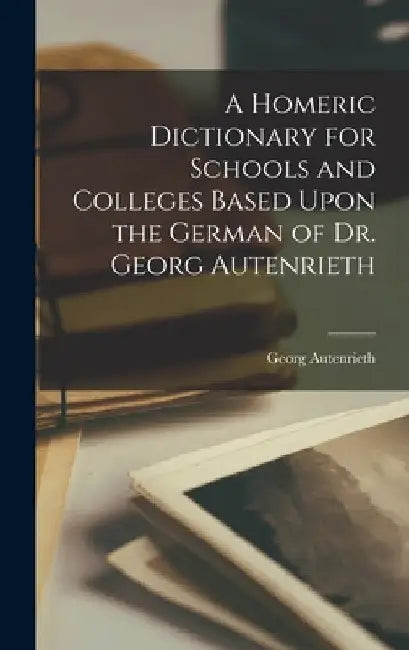 A Homeric Dictionary for Schools and Colleges Based Upon the German of Dr. Georg Autenrieth by Autenrieth Georg