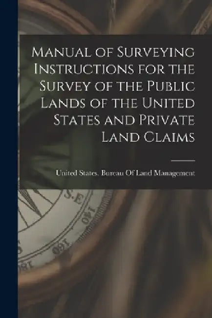 Manual of Surveying Instructions for the Survey of the Public Lands of the United States and Private Land Claims by United States Bureau of Land Managem