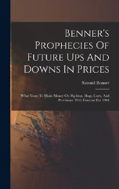 Benner's Prophecies Of Future Ups And Downs In Prices: What Years To Make Money On Pig-iron, Hogs, Corn, And Provisions. With Forecast For 1904 by Samuel Benner