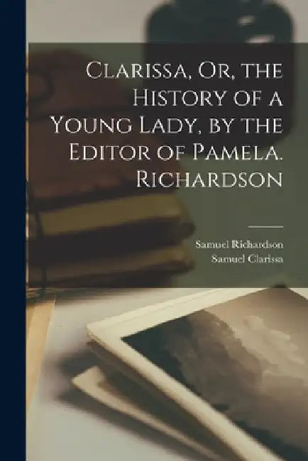 Clarissa, Or, the History of a Young Lady, by the Editor of Pamela. Richardson by Samuel Richardson