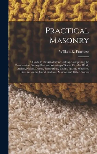 Practical Masonry: A Guide to the Art of Stone Cutting, Comprising the Construction, Setting-Out, and Working of Stairs, Circular Work, Arches, Niches by William R. Purchase