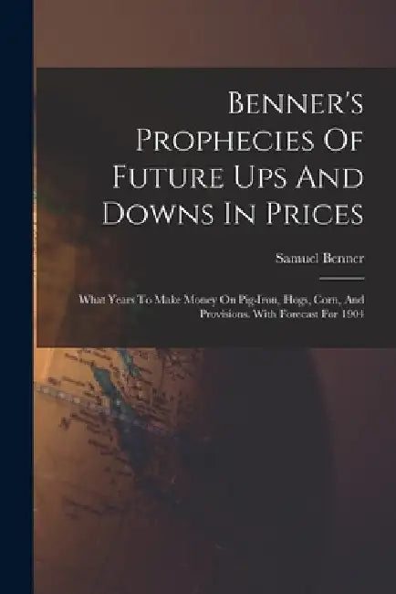 Benner's Prophecies Of Future Ups And Downs In Prices: What Years To Make Money On Pig-iron, Hogs, Corn, And Provisions. With Forecast For 1904 by Samuel Benner
