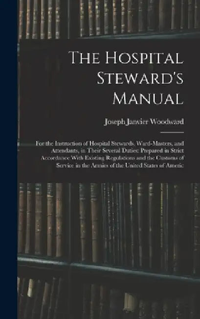 The Hospital Steward's Manual: For the Instruction of Hospital Stewards, Ward-Masters, and Attendants, in Their Several Duties: Prepared in Strict Acc by Joseph Janvier Woodward