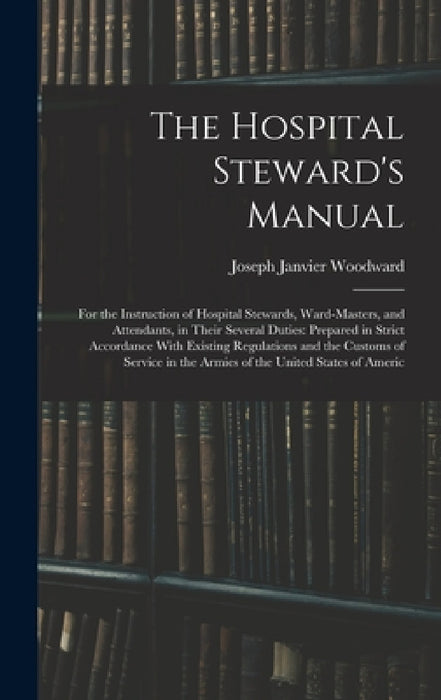 The Hospital Steward's Manual: For the Instruction of Hospital Stewards, Ward-Masters, and Attendants, in Their Several Duties: Prepared in Strict Acc by Joseph Janvier Woodward