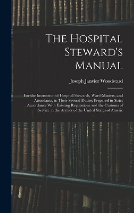 The Hospital Steward's Manual: For the Instruction of Hospital Stewards, Ward-Masters, and Attendants, in Their Several Duties: Prepared in Strict Acc by Joseph Janvier Woodward