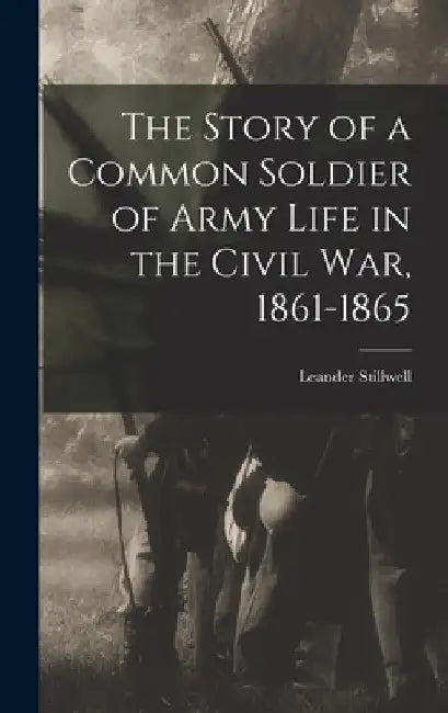 The Story of a Common Soldier of Army Life in the Civil War, 1861-1865 by Leander Stillwell