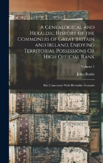 A Genealogical and Heraldic History of the Commoners of Great Britain and Ireland, Enjoying Territorial Possessions Or High Official Rank: But Uninves by John Burke