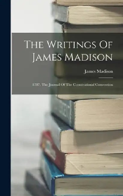 The Writings Of James Madison: 1787. The Journal Of The Constitutional Convention by James Madison