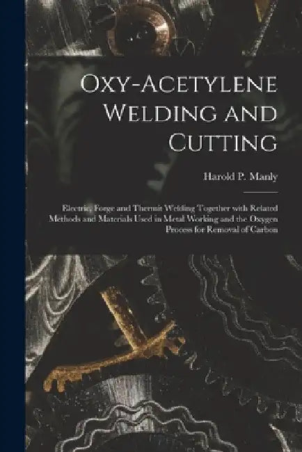 Oxy-Acetylene Welding and Cutting: Electric, Forge and Thermit Welding together with related methods and materials used in metal working and the oxyge by Harold P. Manly