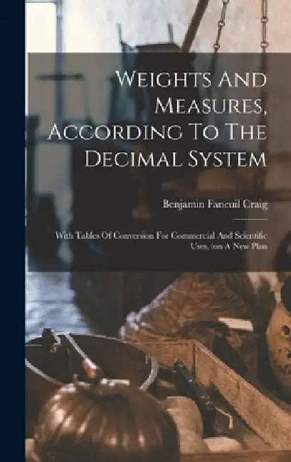 Weights And Measures, According To The Decimal System: With Tables Of Conversion For Commercial And Scientific Uses, (on A New Plan by Benjamin Faneuil Craig