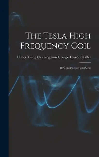 The Tesla High Frequency Coil: Its Construction and Uses by Elmer Tiling Cunningh Francis Haller