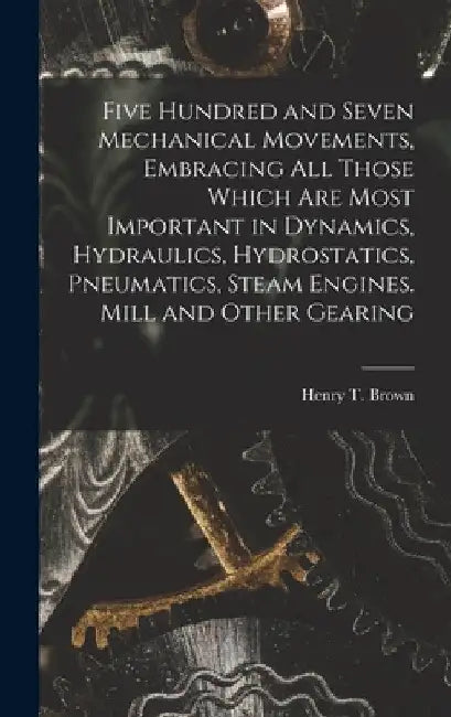 Five Hundred and Seven Mechanical Movements, Embracing All Those Which Are Most Important in Dynamics, Hydraulics, Hydrostatics, Pneumatics, Steam Eng by Henry T. Brown