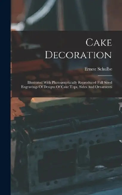 Cake Decoration: Illustrated With Photographically Reproduced Full Sized Engravings Of Designs Of Cake Tops, Sides And Ornaments by Ernest Schulbe