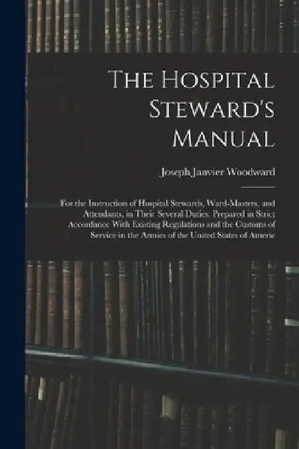 The Hospital Steward's Manual: For the Instruction of Hospital Stewards, Ward-Masters, and Attendants, in Their Several Duties: Prepared in Strict Ac by Joseph Janvier Woodward